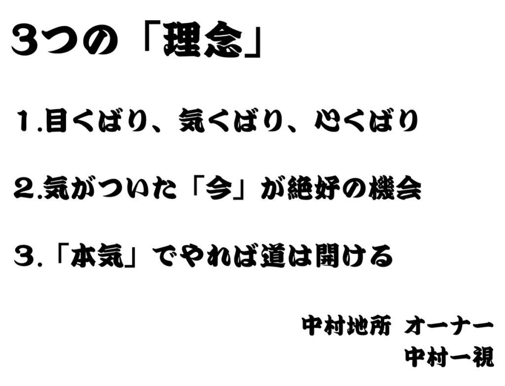 3つの「理念」 １.目くばり、気くばり、心くばり ２.気がついた「今」が絶好の機会 ３.「本気」でやれば道は開ける 中村地所 オーナー 中村一視